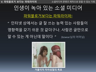 인생이 녹아 있는 소셜 미디어
파워블로거보다는 파워라이퍼!
“ 인터넷 상에서는 글 잘 쓰는 능력 있는 사람들이
영향력을 갖기 쉬운 것 같더구나. 사람은 글만으로
알 수 있는 게 아닌데 말이다 “ (bzwear님의 어머님)
V. 파워블로거 보다는 파워라이퍼 소셜미디 콘텐츠 제작으로 얻을 수 있는 기회
거울이자 자아성찰의 목표
 