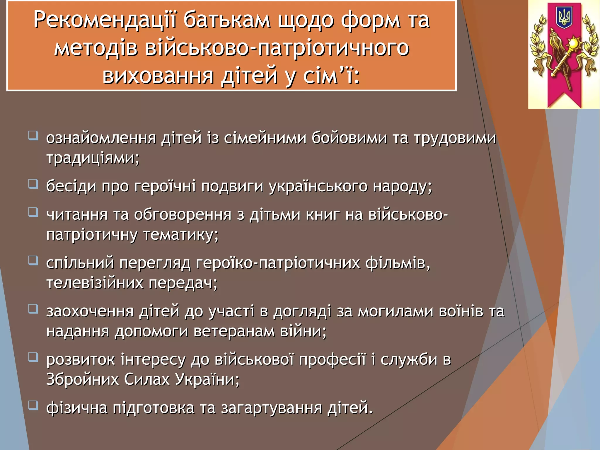 Рекомендації батькам щодо форм таРекомендації батькам щодо форм та
методів військово-патріотичногометодів військово-патріотичного
виховання дітей у сімвиховання дітей у сім’’ї:ї:
 ознайомлення дітей із сімейними бойовими та трудовимиознайомлення дітей із сімейними бойовими та трудовими
традиціями;традиціями;
 бесіди про героїчні подвиги українського народу;бесіди про героїчні подвиги українського народу;
 читання та обговорення з дітьми книг на військово-читання та обговорення з дітьми книг на військово-
патріотичну тематику;патріотичну тематику;
 спільний перегляд героїко-патріотичних фільмів,спільний перегляд героїко-патріотичних фільмів,
телевізійних передач;телевізійних передач;
 заохочення дітей до участі в догляді за могилами воїнів тазаохочення дітей до участі в догляді за могилами воїнів та
надання допомоги ветеранам війни;надання допомоги ветеранам війни;
 розвиток інтересу до військової професії і служби врозвиток інтересу до військової професії і служби в
Збройних Силах України;Збройних Силах України;
 фізична підготовка та загартування дітей.фізична підготовка та загартування дітей.
 