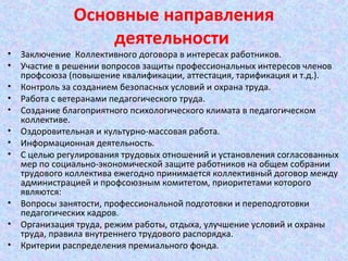 Основные направления
деятельности
• Заключение Коллективного договора в интересах работников.
• Участие в решении вопросов защиты профессиональных интересов членов
профсоюза (повышение квалификации, аттестация, тарификация и т.д.).
• Контроль за созданием безопасных условий и охрана труда.
• Работа с ветеранами педагогического труда.
• Создание благоприятного психологического климата в педагогическом
коллективе.
• Оздоровительная и культурно-массовая работа.
• Информационная деятельность.
• С целью регулирования трудовых отношений и установления согласованных
мер по социально-экономической защите работников на общем собрании
трудового коллектива ежегодно принимается коллективный договор между
администрацией и профсоюзным комитетом, приоритетами которого
являются:
• Вопросы занятости, профессиональной подготовки и переподготовки
педагогических кадров.
• Организация труда, режим работы, отдыха, улучшение условий и охраны
труда, правила внутреннего трудового распорядка.
• Критерии распределения премиального фонда.
 