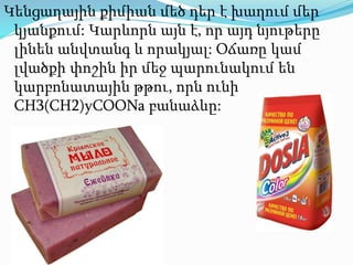 Կենցաղային քիմիան մեծ դեր է խաղում մեր
կյանքում: Կարևորն այն է, որ այդ նյութերը
լինեն անվտանգ և որակյալ: Օճառը կամ
լվածքի փոշին իր մեջ պարունակում են
կարբոնատային թթու, որն ունի
CH3(CH2)yCOONa բանաձևը:
 