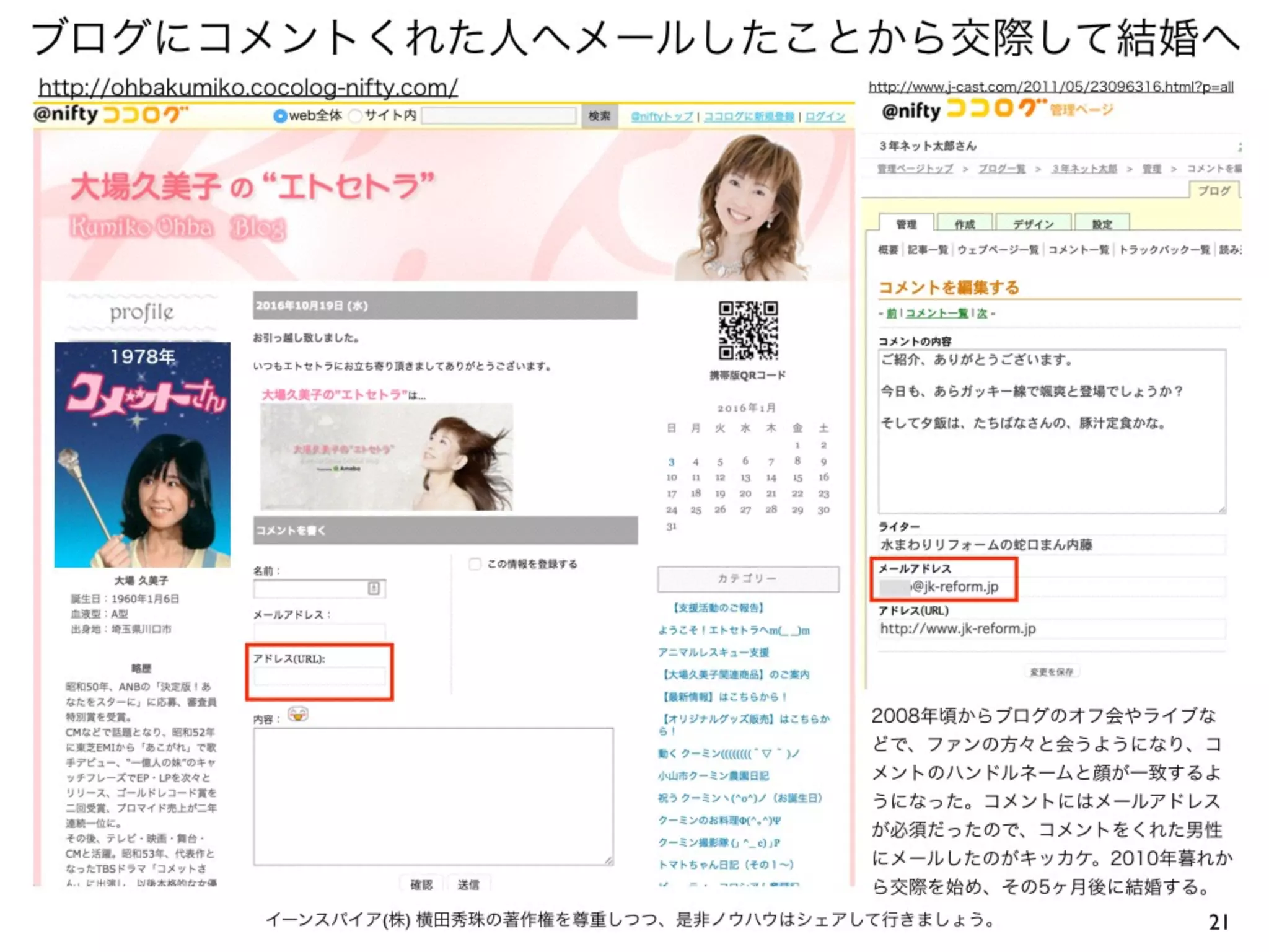 ブログにコメントくれた人へメールしたことから交際して結婚へ
21イーンスパイア(株) 横田秀珠の著作権を尊重しつつ、是非ノウハウはシェアして行きましょう。
http://ohbakumiko.cocolog-nifty.com/
1978年
http://www.j-cast.com/2011/05/23096316.html?p=all
2008年頃からブログのオフ会やライブな
どで、ファンの方々と会うようになり、コ
メントのハンドルネームと顔が一致するよ
うになった。コメントにはメールアドレス
が必須だったので、コメントをくれた男性
にメールしたのがキッカケ。2010年暮れか
ら交際を始め、その5ヶ月後に結婚する。
 