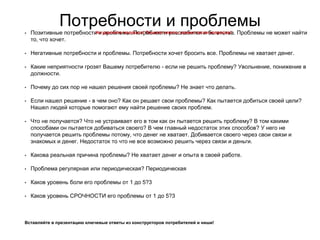 Потребности и проблемы
• Позитивные потребности и проблемы. Потребности расслабится и богатства. Проблемы не может найти
то, что хочет.
• Негативные потребности и проблемы. Потребности хочет бросить все. Проблемы не хватает денег.
• Какие неприятности грозят Вашему потребителю - если не решить проблему? Увольнение, понижение в
должности.
• Почему до сих пор не нашел решения своей проблемы? Не знает что делать.
• Если нашел решение - в чем оно? Как он решает свои проблемы? Как пытается добиться своей цели?
Нашел людей которые помогают ему найти решение своих проблем.
• Что не получается? Что не устраивает его в том как он пытается решить проблему? В том какими
способами он пытается добиваться своего? В чем главный недостаток этих способов? У него не
получается решить проблемы потому, что денег не хватает. Добивается своего через свои связи и
знакомых и денег. Недостаток то что не все возможно решить через связи и деньги.
• Какова реальная причина проблемы? Не хватает денег и опыта в своей работе.
• Проблема регулярная или периодическая? Периодическая
• Каков уровень боли его проблемы от 1 до 5?3
• Каков уровень СРОЧНОСТИ его проблемы от 1 до 5?3
Вставляйте в презентацию ключевые ответы из конструкторов потребителей и ниши!
Не удаляйте вопросы! Пишите ответы прямо после вопросов!
 