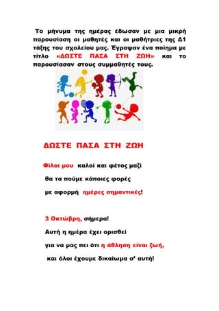 Το μήνυμα της ημέρας έδωσαν με μια μικρή
παρουσίαση οι μαθητές και οι μαθήτριες της Δ1
τάξης του σχολείου μας. Έγραψαν ένα ποίημα με
τίτλο «ΔΩΣΤΕ ΠΑΣΑ ΣΤΗ ΖΩΗ» και το
παρουσίασαν στους συμμαθητές τους.
ΔΩΣΤΕ ΠΑΣΑ ΣΤΗ ΖΩΗ
Φίλοι μου καλοί και φέτος μαζί
θα τα πούμε κάποιες φορές
με αφορμή ημέρες σημαντικές!
3 Οκτώβρη, σήμερα!
Αυτή η ημέρα έχει ορισθεί
για να μας πει ότι η άθληση είναι ζωή,
και όλοι έχουμε δικαίωμα σ’ αυτή!
 