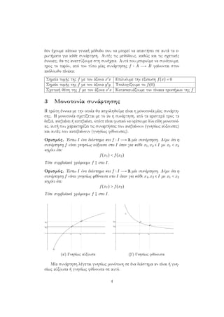 δεν έχουμε κάποια γενική μέθοδο που να μπορεί να απαντήσει σε αυτά τα ε-
ρωτήματα για κάθε συνάρτηση. Αυτές τις μεθόδους, καθώς και τις σχετικές
έννοιες, θα τις αναπτύξουμε στη συνέχεια. Αυτά που μπορούμε να συνάγουμε,
προς το παρόν, από τον τύπο μίας συνάρτησης f A → B φαίνονται στον
ακόλουθο πίνακα:
Σημεία τομής της f με τον άξονα x′
x Επιλυόυμε την εξισωση f(x) = 0
Σημείο τομής της f με τον άξονα y′
y Υπολογίζουμε το f(0)
Σχετική θέση της f με τον άξονα x′
x Κατασκευάζουμε τον πίνακα προσήμων της f
3 Μονοτονία συνάρτησης
Η πρώτη έννοια με την οποία θα ασχοληθούμε είναι η μονοτονία μίας συνάρτη-
σης. Η μονοτονία σχετίζεται με το αν η συνάρτηση, από τα αριστερά προς τα
δεξιά, ανεβαίνει ή κατεβαίνει, οπότε είναι φυσικό να ορίσουμε δύο είδη μονοτονί-
ας, αυτή που χαρακτηρίζει τις συναρτήσεις που ανεβαίνουν (γνησίως αύξουσες)
και αυτές που κατεβαίνουν (γνησίως φθίνουσες).
Ορισμός. ΄Εστω I ένα διάστημα και f I → R μία συνάρτηση. Λέμε ότι η
συνάρτηση f είναι γνησίως αύξουσα στο I όταν για κάθε x1,x2 ∈ I με x1 < x2
ισχύει ότι:
f(x1) < f(x2)
Τότε συμβολικά γράφουμε f στο I.
Ορισμός. ΄Εστω I ένα διάστημα και f I → R μία συνάρτηση. Λέμε ότι η
συνάρτηση f είναι γνησίως φθίνουσα στο I όταν για κάθε x1,x2 ∈ I με x1 < x2
ισχύει ότι:
f(x1) > f(x2)
Τότε συμβολικά γράφουμε f στο I.
(αʹ) Γνησίως αύξουσα (βʹ) Γνησίως φθίνουσα
Μία συνάρτηση λέγεται γνησίως μονότονη σε ένα διάστημα αν είναι ή γνη-
σίως αύξουσα ή γνησίως φθίνουσα σε αυτό.
4
 