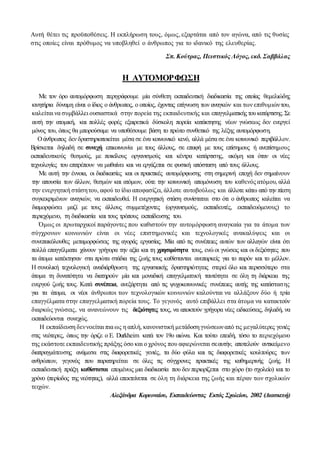 Αυτή θέτει τις προϋποθέσεις. Η εκπλήρωση τους, όμως, εξαρτάται από τον αγώνα, από τις θυσίες
στις οποίες είναι πρόθυμος να υποβληθεί ο άνθρωπος για το ιδανικό της ελευθερίας.
Σπ. Κούτρας, Πειστικός Λόγος, εκδ. Σαββάλας
Η ΑΥΤΟΜΟΡΦΩΣΗ
Με τον όρο αυτομόρφωση περιγράφουμε μία σύνθετη εκπαιδευτική διαδικασία της οποίας θεμελιώδης
κινητήρια δύναμη είναι ο ίδιος ο άνθρωπος, ο οποίος, έχοντας επίγνωση των αναγκών και των επιθυμιώντου,
καλείται να συμβάλλει ουσιαστικά στην πορεία της εκπαιδευτικής και επαγγελματικής τουκατάρτισης.Σε
αυτή την ατομική, και πολλές φορές εξαιρετικά δύσκολη πορεία κατάκτησης νέων γνώσεως δεν ενεργεί
μόνος του, όπως θα μπορούσαμε να υποθέσουμε βάση το πρώτο συνθετικό της λέξης αυτομόρφωση.
Ο άνθρωπος δεν δραστηριοποιείται μέσα σε ένα κοινωνικό κενό, αλλά μέσα σε ένα κοινωνικό περιβάλλον.
Βρίσκεται δηλαδή σε συνεχή επικοινωνία με τους άλλους, σε επαφή με τους επίσημους ή ανεπίσημους
εκπαιδευτικούς θεσμούς, με ποικίλους οργανισμούς και κέντρα κατάρτισης, ακόμη και όταν οι νέες
τεχνολογίες του επιτρέπουν να μαθαίνει και να εργάζεται σε φυσική απόσταση από τους άλλους.
Με αυτή την έννοια, οι διαδικασίες και οι πρακτικές αυτομόρφωσης στη σημερινή εποχή δεν σημαίνουν
την απουσία των άλλων, θεσμών και ατόμων, ούτε την κοινωνική απομόνωση του καθενός ατόμου, αλλά
την ενεργητική στάσητου, αφού το ίδιο αποφασίζει, άλλοτε αυτοβούλως και άλλοτε κάτω από την πίεση
συγκεκριμένων αναγκών, να εκπαιδευθεί. Η ενεργητική στάση συνίσταται στο ότι ο άνθρωπος καλείται να
διαμορφώσει μαζί με τους άλλους συμμετέχοντες (οργανισμούς, εκπαιδευτές, εκπαιδευόμενους) το
περιεχόμενο, τη διαδικασία και τους τρόπους εκπαίδευσης του.
Όμως οι πρωταρχικοί παράγοντες που καθιστούν την αυτομόρφωση αναγκαία για τα άτομα των
σύγχρονων κοινωνιών είναι οι νέες επιστημονικές και τεχνολογικές ανακαλύψεις και οι
συνεπακόλουθες μεταμορφώσεις της αγοράς εργασίας. Μία από τις συνέπειες αυτών των αλλαγών είναι ότι
πολλά επαγγέλματα χάνουν γρήγορα την αξία και τη χρησιμότητα τους, ενώ οι γνώσεις και οι δεξιότητες που
τα άτομα κατέκτησαν στα πρώτα στάδια της ζωής τους καθίστανται ανεπαρκείς για το παρόν και το μέλλον.
Η συνολική τεχνολογική αναδιάρθρωση της εργασιακής δραστηριότητας στερεί όλο και περισσότερο στα
άτομα τη δυνατότητα να διατηρούν μία και μοναδική επαγγελματική ταυτότητα σε όλη τη διάρκεια της
ενεργού ζωής τους. Κατά συνέπεια, ανεξάρτητα από τις ψυχοκοινωνικές συνέπειες αυτής της κατάστασης
για τα άτομα, οι νέοι άνθρωποι των τεχνολογικών κοινωνιών καλούνται να αλλάξουν δύο ή τρία
επαγγέλματα στην επαγγελματική πορεία τους. Το γεγονός αυτό επιβάλλει στα άτομα να κατακτούν
διαρκώς γνώσεις, να ανανεώνουν τις δεξιότητες τους, να αποκτούν γρήγορα νέες ειδικεύσεις, δηλαδή, να
εκπαιδεύονται συνεχώς.
Η εκπαίδευση δεννοείται πια ως η απλή, κανονιστική μετάδοση γνώσεωναπό τις μεγαλύτερες γενιές
στις νεότερες, όπως την όριζε ο Ε. Durkheim κατά τον 19ο αιώνα. Και τούτο επειδή, τόσο το περιεχόμενο
της εκάστοτε εκπαιδευτικής πράξης όσο και ο χρόνος που αφιερώνεται σεαυτήν, αποτελούν αντικείμενο
διαπραγμάτευσης ανάμεσα στις διαφορετικές γενιές, τα δύο φύλα και τις διαφορετικές κουλτούρες των
ανθρώπων, γεγονός που παρατηρείται σε όλες τις σύγχρονες πρακτικές της καθημερινής ζωής. Η
εκπαιδευτική πράξη καθίσταται επομένως μια διαδικασία που δεν περιορίζεται στο χώρο (το σχολείο) και το
χρόνο (περίοδος της νεότητας), αλλά επεκτείνεται σε όλη τη διάρκεια της ζωής και πέραν των σχολικών
τειχών.
Αλεξάνδρα Κορωναίου, Εκπαιδεύοντας Εκτός Σχολείου, 2002 (Διασκευή)
 