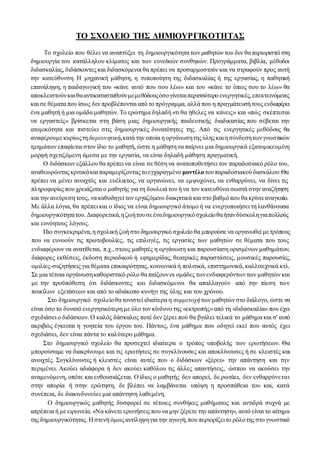 ΤΟ ΣΧΟΛΕΙΟ ΤΗΣ ΔΗΜΙΟΥΡΓΙΚΟΤΗΤΑΣ
Το σχολείο που θέλει να αναπτύξει τη δημιουργικότητα των μαθητών του δεν θα περιοριστεί στη
δημιουργία του κατάλληλου κλίματος και των ευνοϊκών συνθηκών. Προγράμματα, βιβλία, μέθοδοι
διδασκαλίας, διδάσκοντες και διδασκόμενοι θα πρέπει να προσαρμοστούν και να στραφούν προς αυτή
την κατεύθυνση. Η μηχανική μάθηση, η τυποποίηση της διδασκαλίας ή της εργασίας, η παθητική
επανάληψη, η παιδαγωγική του «κάνε αυτό που σου λέω» και του «κάνε το όπως σου το λέω» θα
αποκλειστούνκαιθααντικατασταθούνμεμεθόδουςόσογίνεταιπερισσότερο ενεργητικές,επεκτεινόμενες
και σε θέματα που ίσως δεν προβλέπονται από το πρόγραμμα, αλλά που η πραγμάτευσή τους ενδιαφέρει
ένα μαθητή ή μια ομάδα μαθητών. Το ερώτημα δηλαδή «τι θα ήθελες να κάνεις» και «πώς σκέπτεσαι
να εργαστείς» βρίσκεται στη βάση μιας δημιουργικής παιδευτικής διαδικασίας που σέβεται την
ατομικότητα και πιστεύει στις δημιουργικές δυνατότητες της. Από τις ενεργητικές μεθόδους θα
αναφέρουμεκυρίωςτηδιερευνητική,κατά την οποία η οργάνωσητης ύλης καιη σύνδεσητωνγνωστικών
τμημάτων επαφίεται στον ίδιο το μαθητή, ώστε η μάθηση να παίρνει μια δημιουργικά εξατομικευμένη
μορφή σχετιζόμενη άμεσα με την εργασία, να είναι δηλαδή μάθηση πραγματική.
Ο διδάσκων εξάλλου θα πρέπει να είναι σε θέση να ανατοποθετήσει τον παραδοσιακό ρόλο του,
αναθεωρώντας κριτικάκαι παραμερίζοντας τοεγχαραγμένο μοντέλοτουπαραδοσιακούδασκάλου:Θα
πρέπει να μένει ανοιχτός και ευέλικτος, να οργανώνει, να εμψυχώνει, να ενθαρρύνει, να δίνει τις
πληροφορίες που χρειάζεται ο μαθητής για τη δουλειά του ή να τον κατευθύνει σωστά στην αναζήτηση
και την ανεύρεση τους, να καθοδηγεί τον εργαζόμενο διακριτικά και στο βαθμόπου θα κρίνει αναγκαίο.
Με άλλα λόγια, θα πρέπει και ο ίδιος να είναι δημιουργικό άτομο ή να ενεργοποιήσει τη λανθάνουσα
δημιουργικότητατου.Διαφορετικά,ηζωήτουσεέναδημιουργικόσχολείοθαήτανδύσκοληγιαπολλούς
και ευνόητους λόγους.
Πιο συγκεκριμένα,η σχολική ζωή στο δημιουργικό σχολείο θα μπορούσε να οργανωθεί μετρόπους
που να ευνοούν τις πρωτοβουλίες, τις επιλογές, τις εργασίες των μαθητών σε θέματα που τους
ενδιαφέρουν να ανατίθεται, π.χ., στους μαθητές η οργάνωση και παρουσίαση ορισμένων μαθημάτων,
διάφορες εκθέσεις, έκδοση περιοδικού ή εφημερίδας, θεατρικές παραστάσεις, μουσικές παρουσίες,
ομιλίες-συζητήσεις για θέματα επικαιρότητας, κοινωνικά ή πολιτικά, επιστημονικά, καλλιτεχνικά κτλ.
Σε μια τέτοια οργάνωσηκαθοριστικό ρόλο θα παίξουν οι ομάδες τωνενδιαφερόντων των μαθητών και
με την προϋπόθεση ότι διδάσκοντες και διδασκόμενοι θα απαλλαγούν από την πίεση των
ποικίλων εξετάσεων και από το αδιάκοπο κυνήγι της ύλης και του χρόνου.
Στο δημιουργικό σχολείοθα τονιστεί ιδιαίτερα η συμμετοχήτων μαθητών στο διάλογο, ώστε να
είναι όσο το δυνατό ενεργητικότερη με όλο τον κίνδυνο της «εκτροπής»από τη «διδασκαλία» που έχει
σχεδιάσει ο διδάσκων. Ο καλός δάσκαλος ποτέ δεν ξέρει πού θα βγάλει τελικά το μάθημα και σ' αυτό
ακριβώς έγκειται η γοητεία του έργου του. Πάντως, ένα μάθημα που οδηγεί εκεί που αυτός έχει
σχεδιάσει, δεν είναι πάντα το καλύτερο μάθημα.
Στο δημιουργικό σχολείο θα προσεχτεί ιδιαίτερα ο τρόπος υποβολής των ερωτήσεων. Θα
μπορούσαμε να διακρίνουμε και τις ερωτήσεις σε συγκλίνουσες και αποκλίνουσες ή σε κλειστές και
ανοιχτές. Συγκλίνουσες ή κλειστές είναι αυτές που ο διδάσκων «ξέρει» την απάντηση και την
περιμένει. Ακούει αδιάφορα ή δεν ακούει καθόλου τις άλλες απαντήσεις, ώσπου να ακούσει την
αναμενόμενη, οπότε και ενθουσιάζεται. Ο ίδιος ο μαθητής δεν απορεί, δε ρωτάει, δεν ενθαρρύνεται
στην απορία ή στην ερώτηση, δε βλέπει να λαμβάνεται υπόψη η προσπάθεια του και, κατά
συνέπεια, δε διακινδυνεύει μια απάντηση λαθεμένη.
Ο δημιουργικός μαθητής δυσφορεί σε τέτοιες συνθήκες μαθήματος και αντιδρά συχνά με
απρέπεια ή με ειρωνεία. «Να κάνετε ερωτήσεις που να μην ξέρετε την απάντηση», αυτό είναι το αίτημα
της δημιουργικότητας.Η στενή όμως αντίληψηγια την αγωγή,που περιορίζειτο ρόλοτης στο γνωστικό
 