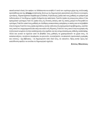 αποκλειστικό υλικό, δεν αφήνει το διδάσκοντα να κινηθεί σ' αυτό τον ευρύτερο χώρο της συλλογικής
προσπάθειας και της γόνιμης ανταλλαγής ιδεώνμετις δημιουργικές προοπτικές πουδίνουνοι ανοιχτές
ερωτήσεις. Χαρακτηριστικό παράδειγμα η Έκθεση. Ο φιλόλογος ζητάει από τους μαθητές να γράψουνμια
έκθεση πάνω σ' ένα θέμα με σχεδόν δεδομένη την απάντηση. Γιατί δε ζητάει τη γνώμη τους πάνω σ' ένα
πραγματικό ερώτημα; Γιατί δε ζητάει όλες τις δυνατές οπτικές από τις οποίες μπορεί να θεωρηθεί το
ερώτημα; Γιατί δεν ασκείτους μαθητές σεελεύθερες ανακοινώσεις-εισηγήσεις οι οποίες και να συζητηθούν
στη συνέχεια;Γιατί δεντους ζητάειπροτάσεις γιατην επίλυσηενός πραγματικούπροβλήματος,γιατίδεν
τους ασκεί σε επιχειρηματολογία υπέρ και κατά ενός θέματος; Γιατί δεν τους ασκεί στη συγγραφή ενός
συλλογικού κειμένου ή στην κατάστρωση ενός σχεδίου για την αντιμετώπιση μιας πιθανής κατάστασης;
Αλλά και γενικά το σχολείο γιατί δε βοηθάει τους μαθητές να χρησιμοποιούν τα χέρια τους, να
κατασκευάζουν, να κάνουν πειράματα, να ερευνούν, να αναζητούν, να αποκτούν προσωπικές εμπειρίες
και γνώσεις - όχι βιβλιακές - να δημιουργούν κάτι δικό τους, να «ποιούν»; Προς αυτήν όμως την
κατεύθυνση οφείλει να κινείται το δημιουργικό σχολείο.
Κώστας Μπαλάσκας
 