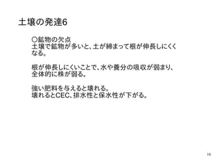 10
土壌の発達6
〇鉱物の欠点
土壌で鉱物が多いと、土が締まって根が伸長しにくく
なる。
根が伸長しにくいことで、水や養分の吸収が弱まり、
全体的に株が弱る。
強い肥料を与えると壊れる。
壊れるとCEC、排水性と保水性が下がる。
 