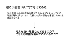 根こぶ病菌(カビ？)で考えてみる
先に無害、もしくは有益な菌がたくさんいるとわかっている
堆肥が根の周りにあれば、根こぶ病で深刻な事態になること
は避けられる
そんな良い堆肥なんてあるのか？
そもそも有益な菌はどこにいるのか？
 