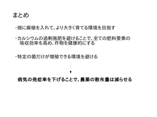 まとめ
・畑に腐植を入れて、より大きく育てる環境を目指す
・カルシウムの過剰施肥を避けることで、全ての肥料要素の
　吸収効率を高め、作物を健康的にする
・特定の菌だけが増殖できる環境を避ける
病気の発症率を下げることで、農薬の散布量は減らせる
 