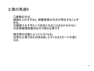 13
土壌の発達9
〇腐植の欠点
腐植を入れすぎると、微量要素の欠乏が発生することが
ある。
※腐植入れすぎという状況になることはなかなかない
※炭素循環型農法を行う時は注意です
微生物の活動によって小さくなる。
活発な土壌であればある程、小さくなるスピードが速く
なる
 