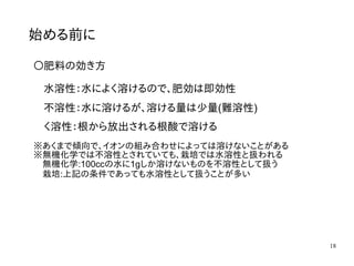 18
始める前に
〇肥料の効き方
水溶性：水によく溶けるので、肥効は即効性
不溶性：水に溶けるが、溶ける量は少量(難溶性)
く溶性：根から放出される根酸で溶ける
※あくまで傾向で、イオンの組み合わせによっては溶けないことがある
※無機化学では不溶性とされていても、栽培では水溶性と扱われる
　無機化学:100ccの水に1gしか溶けないものを不溶性として扱う
　栽培:上記の条件であっても水溶性として扱うことが多い
 