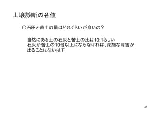 42
土壌診断の各値
〇石灰と苦土の量はどれくらいが良いの？
自然にある土の石灰と苦土の比は10:1らしい
石灰が苦土の10倍以上にならなければ、深刻な障害が
出ることはないはず
 