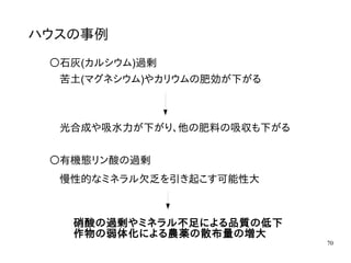 70
ハウスの事例
〇石灰(カルシウム)過剰
苦土(マグネシウム)やカリウムの肥効が下がる
光合成や吸水力が下がり、他の肥料の吸収も下がる
〇有機態リン酸の過剰
慢性的なミネラル欠乏を引き起こす可能性大
硝酸の過剰やミネラル不足による品質の低下
作物の弱体化による農薬の散布量の増大
 