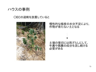73
ハウスの事例
〇ECの過剰を放置していると
慢性的な極度の水分不足により、
作物が育たない土となる
土壌の復旧には雨ざらしにして、
牛糞や鶏糞の成分を流し続ける
必要がある
 