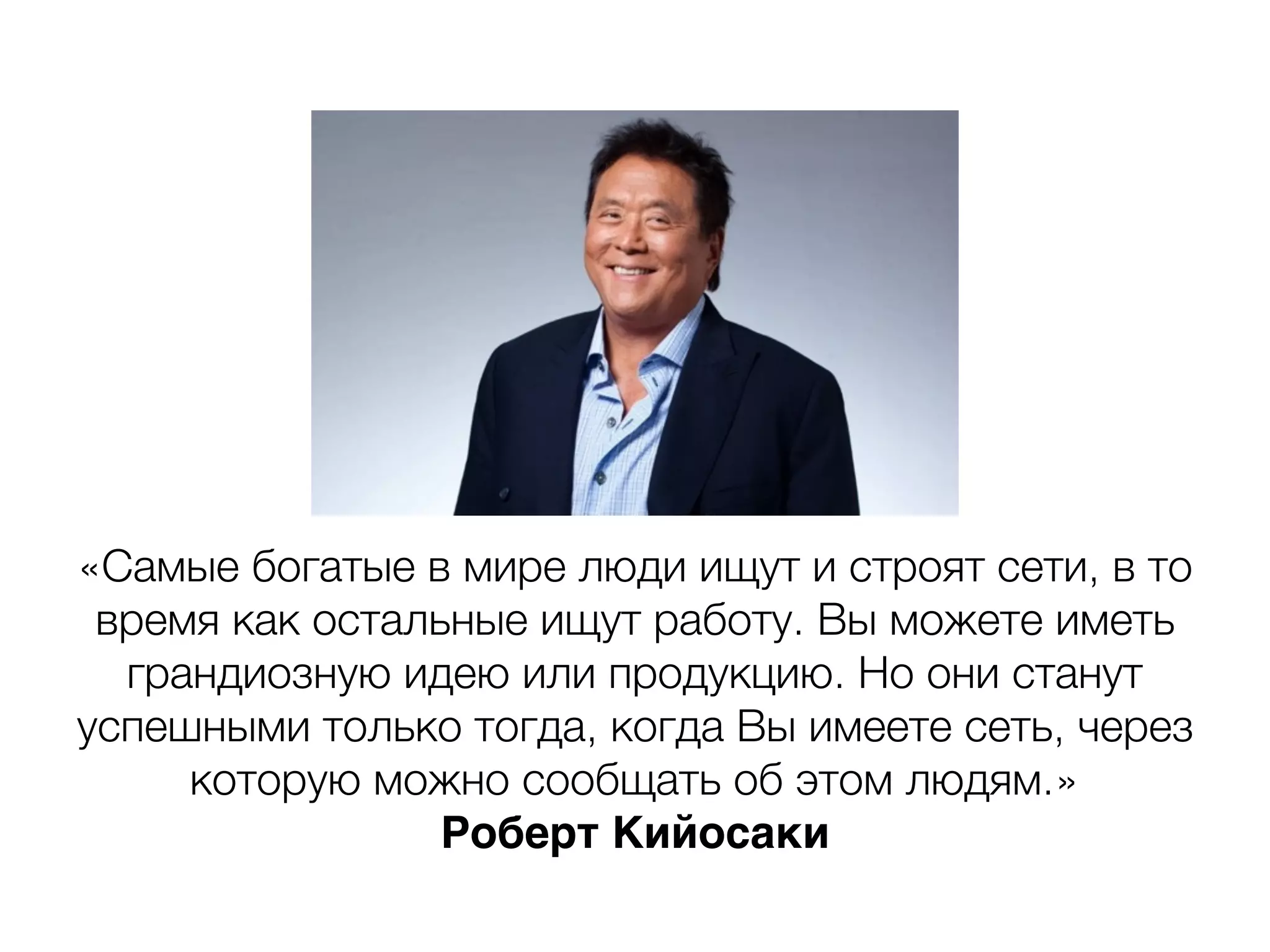 «Самые богатые в мире люди ищут и строят сети, в то
время как остальные ищут работу. Вы можете иметь
грандиозную идею или продукцию. Но они станут
успешными только тогда, когда Вы имеете сеть, через
которую можно сообщать об этом людям.»
Роберт Кийосаки
 