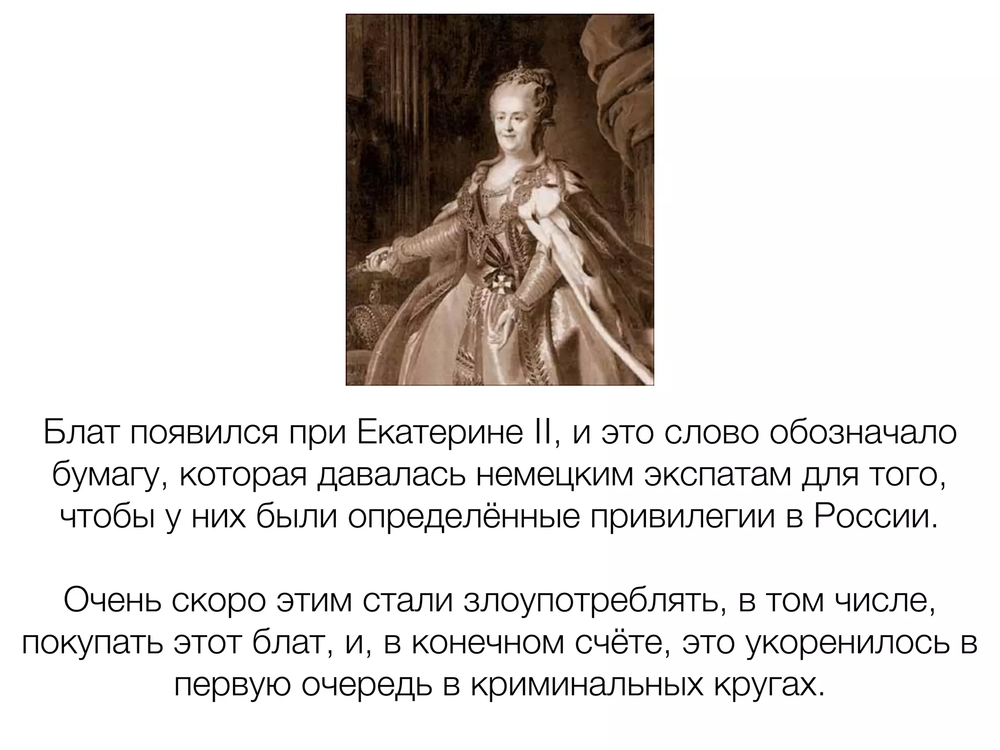 Блат появился при Екатерине II, и это слово обозначало
бумагу, которая давалась немецким экспатам для того,
чтобы у них были определённые привилегии в России.
Очень скоро этим стали злоупотреблять, в том числе,
покупать этот блат, и, в конечном счёте, это укоренилось в
первую очередь в криминальных кругах.
 