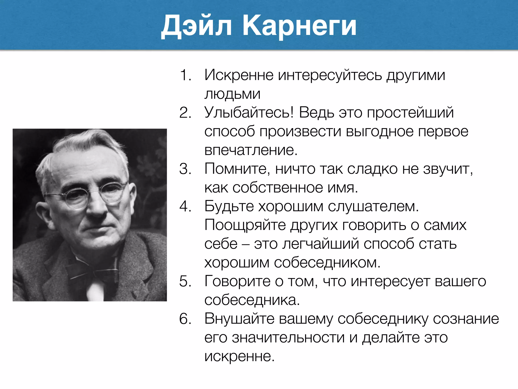 Дэйл Карнеги
1. Искренне интересуйтесь другими
людьми
2. Улыбайтесь! Ведь это простейший
способ произвести выгодное первое
впечатление.
3. Помните, ничто так сладко не звучит,
как собственное имя.
4. Будьте хорошим слушателем.
Поощряйте других говорить о самих
себе – это легчайший способ стать
хорошим собеседником.
5. Говорите о том, что интересует вашего
собеседника.
6. Внушайте вашему собеседнику сознание
его значительности и делайте это
искренне.
 