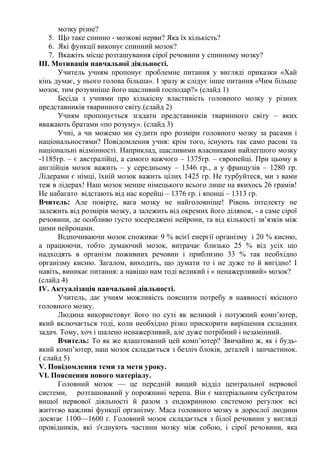 мозку різне?
5. Що таке спинно - мозкові нерви? Яка їх кількість?
6. Які функції виконує спинний мозок?
7. Вкажіть місце розташування сірої речовини у спинному мозку?
ІІІ. Мотивація навчальної діяльності.
Учитель учням пропонує проблемне питання у вигляді приказки «Хай
кінь думає, у нього голова більша». І зразу ж слідує інше питання «Чим більше
мозок, тим розумніше його щасливий господар?» (слайд 1)
Бесіда з учнями про кількісну властивість головного мозку у різних
представників тваринного світу.(слайд 2)
Учням пропонується згадати представників тваринного світу – яких
вважають братами «по розуму». (слайд 3)
Учні, а чи можемо ми судити про розміри головного мозку за расами і
національностями? Повідомлення учня: крім того, існують так само расові та
національні відмінності. Наприклад, щасливими власниками найлегшого мозку
-1185гр. – є австралійці, а самого важчого – 1375гр. – європейці. При цьому в
англійців мозок важить – у середньому – 1346 гр., а у французів – 1280 гр.
Лідерами є німці, їхній мозок важить цілих 1425 гр. Не турбуйтеся, ми з вами
теж в лідерах! Наш мозок менше німецького всього лише на якихось 26 грамів!
Не набагато відстають від нас корейці – 1376 гр. і японці – 1313 гр.
Вчитель: Але повірте, вага мозку не найголовніше! Рівень інтелекту не
залежить від розмірів мозку, а залежить від окремих його ділянок, - а саме сірої
речовини, де особливо густо зосереджені нейрони, та від кількості зв’язків між
цими нейронами.
Відпочиваючи мозок споживає 9 % всієї енергії організму і 20 % кисню,
а працюючи, тобто думаючий мозок, витрачає близько 25 % від усіх що
надходять в організм поживних речовин і приблизно 33 % так необхідно
організму кисню. Загалом, виходить, що думати то і не дуже то й вигідно! І
навіть, виникає питання: а навіщо нам тоді великий і « ненажерливий» мозок?
(слайд 4)
ІV. Актуалізація навчальної діяльності.
Учитель, дає учням можливість пояснити потребу в наявності якісного
головного мозку.
Людина використовує його по суті як великий і потужний комп’ютер,
який включається тоді, коли необхідно різко прискорити вирішення складних
задач. Тому, хоч і шалено ненажерливий, але дуже потрібний і незамінний.
Вчитель: То як же влаштований цей комп’ютер? Звичайно ж, як і будь-
який комп’ютер, наш мозок складається з безліч блоків, деталей і запчастинок.
( слайд 5)
V. Повідомлення теми та мети уроку.
VІ. Пояснення нового матеріалу.
Головний мозок — це передній вищий відділ центральної нервової
системи, розташований у порожнині черепа. Він є матеріальним субстратом
вищої нервової діяльності й разом з ендокринною системою регулює всі
життєво важливі функції організму. Маса головного мозку в дорослої людини
досягає 1100—1600 г. Головний мозок складається з білої речовини у вигляді
провідників, які з'єднують частини мозку між собою, і сірої речовини, яка
 
