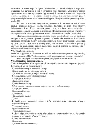 Поверхня мозочка вкрита сірою речовиною. В товщі півкуль і черв’ячка
міститься біла речовина, в якій є скупчення сірої речовини. Мозочок зв’язаний
провідними шляхами (чутливими і руховими) зі спинним, довгастим і середнім
мозком. А через міст – з корою великого мозку. Він відіграє важливу роль у
регулюванні рівноваги тіла, координації рухів, підтримку пози, рівновагу тіла. (
слайд 13).
Загалом, всім відомі спортсмени, музиканти і танцюристи зобов’язанні
своїми кращими рухами своєму мозочку. Звичайно ж деякі рухи можуть
ініціюватись і на більш високих рівнях, але ось їхня тонка настройка і
координація цілком залежить від мозочка. Пошкодження мозочка призводить
до поривчастим, нескоординованих рухам і називається атаксія. (слайд 14)
Ще недавно вважалося, що мозочок тільки цим і займається, але нові дані
вказують на існування прямих нервових зв’язків між мозочком і передніми
відділами головного мозку, що відповідають за мову, планування і мислення.
Ці дані дають можливість припустити, що мозочок може брати участь у
контролі та координації вищих психічних функцій нітрохи не менше, ніж у
забезпеченні спритності рухів тіла.
VІІ. Закріплення знань.
Робота з підручником. Словникова робота: які частини нейрону формують білу
і сіру речовину ЦНС. Учні порівнюють з будовою спинного мозку. (слайд 15)
Учні виконують лабораторну роботу «Будова головного мозку».
VІІІ. Перевірка засвоєних знань.
Самостійна робота. Учні працюють і виконують завдання на окремих аркушах
1. Головний мозок складається з:
А) стовбура і півкуль великого мозку;
Б) мозочка і півкуль великого мозку;
В) стовбура, мозочка, півкуль великого мозку.
2. Довгастий мозок є продовженням:
А) середнього мозку;
Б) спинного мозку;
В) проміжного мозку.
3. Які відділи головного мозку відносяться до стовбура мозку:
А) середній мозок;
Б) довгастий мозок;
В) мозочок;
Г) проміжний мозок;
Д) міст.
4. Який відділ головного мозку є ніби продовженням спинного мозку в
порожнині черепа:
А) середній мозок;
Б) довгастий мозок;
В) проміжний мозок;
5. Який відділ головного мозку відповідає за координацію рухів. Регуляцію
рівноваги, регуляцію м’язового тонусу:
А) проміжний мозок;
Б) мозочок;
В) стовбур головного мозку;
 