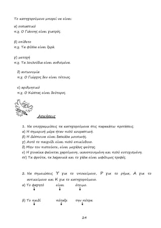 24
Το κατηγορούµενο µπορεί να είναι:
α) ουσιαστικό
π.χ. Ο Γιάννης είναι γιατρός.
β) επίθετο
π.χ. Τα φύλλα είναι ξερά.
γ) µετοχή
π.χ. Τα λουλούδια είναι ανθισµένα.
δ) αντωνυµία
π.χ. Ο Γιώργος δεν είναι τέτοιος.
ε) αριθµητικό
π.χ. Ο Κώστας είναι δεύτερος.
Ασκήσεις
1. Να υπογραµµίσεις τα κατηγορούµενα στις παρακάτω προτάσεις.
α) Η σηµερινή µέρα ήταν πολύ κουραστική.
β) Η ∆έσποινα είναι δασκάλα µουσικής.
γ) Αυτό το παιχνίδι είναι πολύ επικίνδυνο.
δ) Μην τον πιστεύετε, είναι µεγάλος ψεύτης.
ε) Η γυναίκα φαίνεται χαρούµενη, ικανοποιηµένη και πολύ ευτυχισµένη.
στ) Τα φρούτα, τα λαχανικά και το γάλα είναι ωφέλιµες τροφές.
2. Να σηµειώσεις Υ για το υποκείµενο, Ρ για το ρήµα, Α για το
αντικείµενο και Κ για το κατηγορούµενο.
α) Το φαγητό είναι έτοιµο.
β) Το παιδί πέταξε την πέτρα.
 