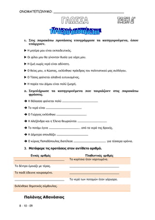 ΟΝΟΜΑΤΕΠΩΝΥΜΟ: ____________________________________
8 – 10 - 09
1. Στις παρακάτω προτάσεις υπογράμμισε τα κατηγορούμενα, όπου
υπάρχουν.
 Η μητέρα μου είναι εκπαιδευτικός.
 Οι φίλοι μου θα γίνονταν θυσία για χάρη μου.
 Η ζωή χωρίς νερό είναι αδύνατη.
 Ο θείος μου, ο Κώστας, εκλέχθηκε πρόεδρος του πολιτιστικού μας συλλόγου.
 Ο Τάσος φαίνεται αληθινά ευτυχισμένος.
 Η παρέα του Δήμου είναι πολύ ζωηρή.
2. Συμπλήρωσε τα κατηγορούμενα που ταιριάζουν στις παρακάτω
φράσεις.
 Η θάλασσα φαίνεται πολύ ……………………………………………
 Το νερό είναι ……………………………………………
 Ο Γιώργος εκλέχθηκε …………………………………….
 Η Αλεξάνδρα και η Έλενα θεωρούνται ……………………………………
 Το ποτάμι έγινε …………………………………….. από τα νερά της βροχής.
 Η Δήμητρα σπουδάζει ………………………………………
 Ο κύριος Παπαδόπουλος διατέλεσε ………………………………………. για τέσσερα χρόνια.
3. Μετάφερε τις προτάσεις στον αντίθετο αριθμό.
Ενικός αριθμός Πληθυντικός αριθμός
_________________________________ Τα κορίτσια ήταν χαριτωμένα.
Το δέντρο έμοιαζε με τέρας. _________________________________
Το παιδί έδειχνε κουρασμένο. _________________________________
_________________________________ Τα νερά των ποταμών ήταν γάργαρα.
Εκλέχθηκε δημοτικός σύμβουλος.
Παλάνης Αθανάσιος
 