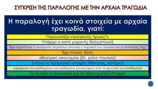 ΣΥΓΚΡΙΣΗ ΤΗΣ ΠΑΡΑΛΟΓΗΣ ΜΕ ΤΗΝ ΑΡΧΑΙΑ ΤΡΑΓΩΔΙΑ
Η παραλογή έχει κοινά στοιχεία με αρχαία
τραγωδία, γιατί:
Παρουσιάζει «τραγικούς ήρωες*».
Υπάρχει ο «από μηχανής θεός»(πουλί)
Έχει «περιπέτεια» (= ανατροπή /περιπέτεια αποτελεί η παρακοή του πουλιού και οι επιπτώσεις της)
Έχει πλοκή- δέση
«θεατρική οικονομία» (βλ. ρόλο πουλιού)
έντονο το δραματικό στοιχείο (θάνατος, κατάρα)
κορύφωση συναισθημάτων και «κάθαρση» (ανακούφιση από τα αρνητικά συναισθήματα)
Συνδυάζει το διαλογικό και το αφηγηματικό στοιχείο
 