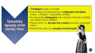 • Υποφέρει χωρίς να φταίει
•Γίνεται θύμα σύγκρουσης με υπέρτερες δυνάμεις,
όπως η Μοίρα , η εξουσία, οι Θεοί.
•Αντιμετωπίζει διλήμματα και η όποια επιλογή ή πράξη
του οδηγεί στον όλεθρο
•Περνά από την άγνοια στη γνώση και αυτό προκαλεί
πόνο…
•Μεταπίπτει από την ευτυχία στη δυστυχία
 