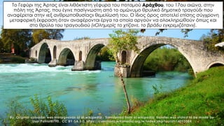 By .Original uploader was Harrygouvas at el.wikipedia - Transferred from el.wikipedia; transfer was stated to be made by
User:Patriot8790., CC BY-SA 3.0, https://commons.wikimedia.org/w/index.php?curid=14013384
Το Γεφύρι της Άρτας είναι λιθόκτιστη γέφυρα του ποταμού Αράχθου, του 17ου αιώνα, στην
πόλη της Άρτας, που έγινε πασίγνωστη από το ομώνυμο θρυλικό δημοτικό τραγούδι που
αναφέρεται στην «εξ ανθρωποθυσίας» θεμελίωσή του. Ο ίδιος όρος αποτελεί επίσης σύγχρονη
μεταφορική έκφραση όταν αναφέρονται έργα τα οποία αργούν να ολοκληρωθούν όπως και
στο θρύλο του τραγουδιού («Ολημερίς το χτίζανε, το βράδυ εγκρεμιζόταν»).
 