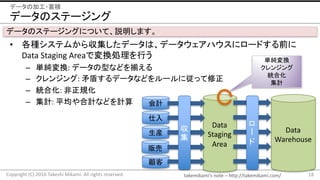 takemikami’s note	– http://takemikami.com/
Data
Staging
Area
データのステージング
• 各種システムから収集したデータは、データウェアハウスにロードする前に
Data	Staging	Areaで変換処理を行う
– 単純変換:	データの型などを揃える
– クレンジング:	矛盾するデータなどをルールに従って修正
– 統合化:	非正規化
– 集計:	平均や合計などを計算
18Copyright	(C)	2016	Takeshi	Mikami.	All	rights	reserved.
データの加工・蓄積
データのステージングについて、説明します。
会計
仕入
生産
販売
顧客
Data
Warehouse
収
集
ロ
ド
単純変換
クレンジング
統合化
集計
 