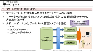 takemikami’s note	– http://takemikami.com/
データマート
• データマートは、分析処理に利用するデータベースとして構築
• マーケターが利用する際にストレスを感じないように、必要な範囲のデータの
みまとめてロード
• 分析ニーズによって、データベース管理システムを選択
– RDB
– 多次元データベース
– カラムナーデータベース
19Copyright	(C)	2016	Takeshi	Mikami.	All	rights	reserved.
データの加工・蓄積
Data
Warehouse
ロ
ド
DataMart
DataMart
マーケター
BIツール
DataMart
分析ニーズにあわせ
DataMartを構築
データマートについて、説明します。
 