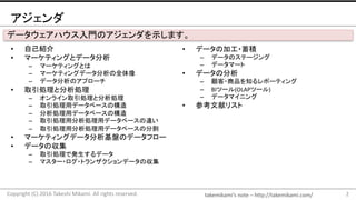 takemikami’s note	– http://takemikami.com/
アジェンダ
• 自己紹介
• マーケティングとデータ分析
– マーケティングとは
– マーケティングデータ分析の全体像
– データ分析のアプローチ
• 取引処理と分析処理
– オンライン取引処理と分析処理
– 取引処理用データベースの構造
– 分析処理用データベースの構造
– 取引処理用分析処理用データベースの違い
– 取引処理用分析処理用データベースの分割
• マーケティングデータ分析基盤のデータフロー
• データの収集
– 取引処理で発生するデータ
– マスター・ログ・トランザクションデータの収集
2Copyright	(C)	2016	Takeshi	Mikami.	All	rights	reserved.
データウェアハウス入門のアジェンダを示します。
• データの加工・蓄積
– データのステージング
– データマート
• データの分析
– 顧客・商品を知るレポーティング
– BIツール(OLAPツール)
– データマイニング
• 参考文献リスト
 