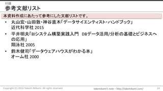 takemikami’s note	– http://takemikami.com/
参考文献リスト
• 丸山宏・山田敦・神谷直木「データサイエンティスト・ハンドブック」
近代科学社 2015
• 平井明夫「BIシステム構築実践入門 DBデータ活用/分析の基礎とビジネスへ
の応用」
翔泳社 2005
• 鈴木健司「データウェアハウスがわかる本」
オーム社 2000
24Copyright	(C)	2016	Takeshi	Mikami.	All	rights	reserved.
付録
本資料作成にあたって参考にした文献リストです。
 