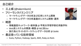 takemikami’s note	– http://takemikami.com/
自己紹介
• 三上威 (@takemikami)
• フリーランスITエンジニア
– マーケティングデータ分析及び応用システム開発
– マーケティングデータ分析基盤のシステム開発・運用
• 略歴
– 情報通信ネットワーク・確率論 @	甲南大学理学部応用数学科
– Web系システムの開発・構築 @	NEC系SIer
– 旅行系ECサイトのマーケティングデータ分析 @	DeNA
• 最近扱っている技術領域
– Scala,	Python,	Hadoop,	Spark,	AWS,	Ruby	on	Rails
3Copyright	(C)	2016	Takeshi	Mikami.	All	rights	reserved.
 