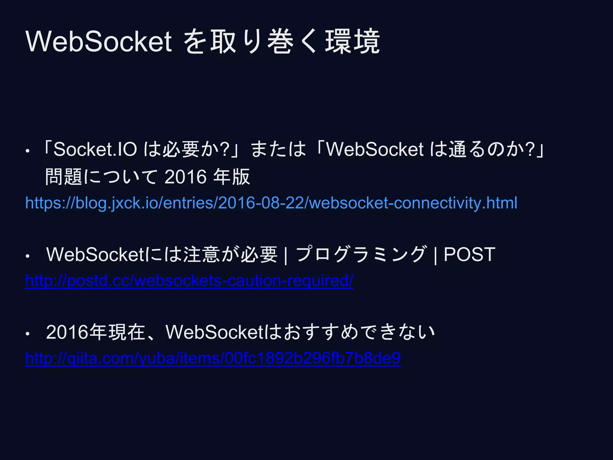 • 「Socket.IO は必要か?」または「WebSocket は通るのか?」
問題について 2016 年版
https://blog.jxck.io/entries/2016-08-22/websocket-connectivity.html
• WebSocketには注意が必要 | プログラミング | POST
http://postd.cc/websockets-caution-required/
• 2016年現在、WebSocketはおすすめできない
http://qiita.com/yuba/items/00fc1892b296fb7b8de9
WebSocket を取り巻く環境
 
