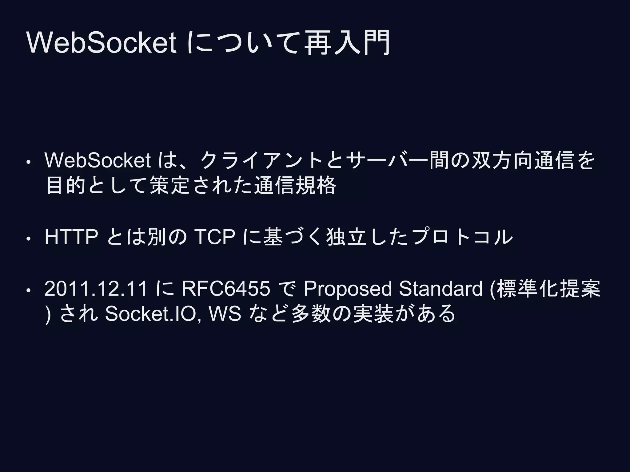 • WebSocket は、クライアントとサーバー間の双方向通信を
目的として策定された通信規格
• HTTP とは別の TCP に基づく独立したプロトコル
• 2011.12.11 に RFC6455 で Proposed Standard (標準化提案
) され Socket.IO, WS など多数の実装がある
WebSocket について再入門
 