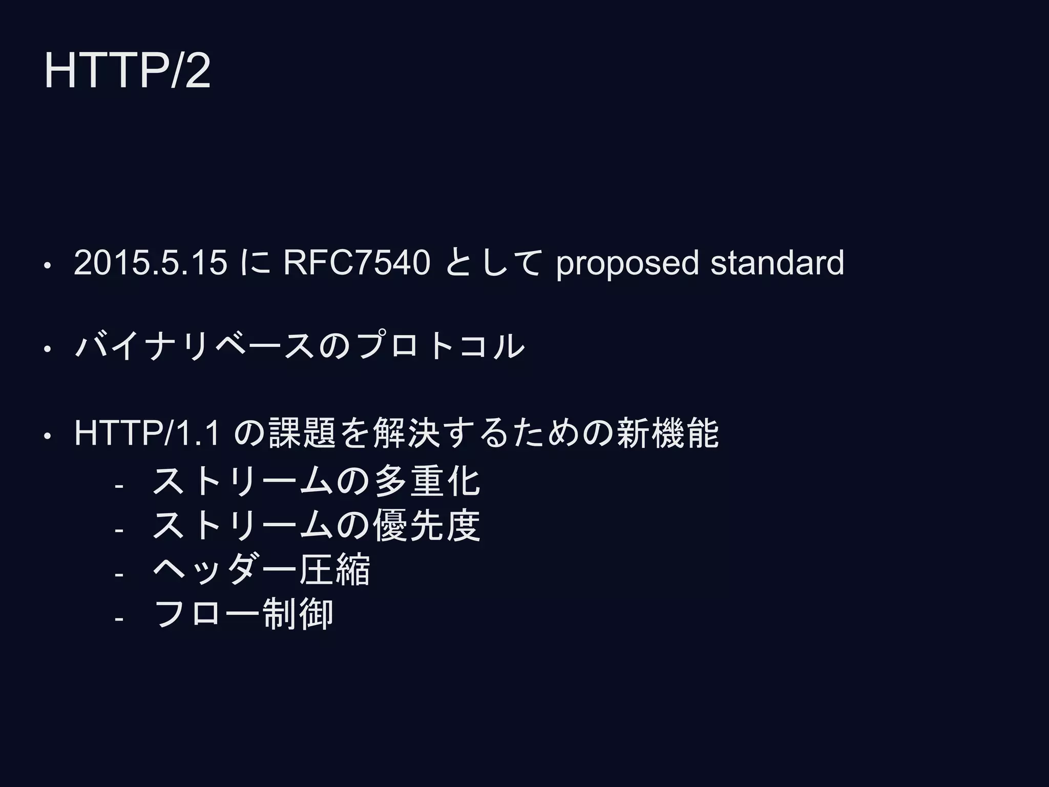 • 2015.5.15 に RFC7540 として proposed standard
• バイナリベースのプロトコル
• HTTP/1.1 の課題を解決するための新機能
- ストリームの多重化
- ストリームの優先度
- ヘッダー圧縮
- フロー制御
HTTP/2
 