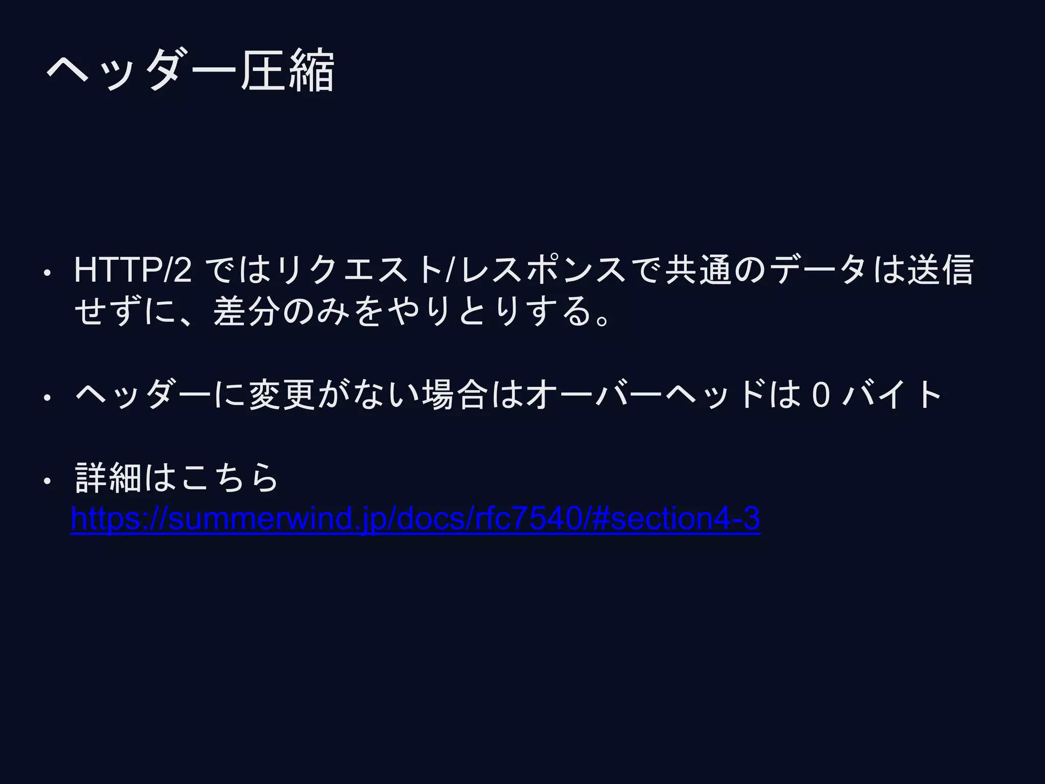 • HTTP/2 ではリクエスト/レスポンスで共通のデータは送信
せずに、差分のみをやりとりする。
• ヘッダーに変更がない場合はオーバーヘッドは 0 バイト
• 詳細はこちら
https://summerwind.jp/docs/rfc7540/#section4-3
ヘッダー圧縮
 