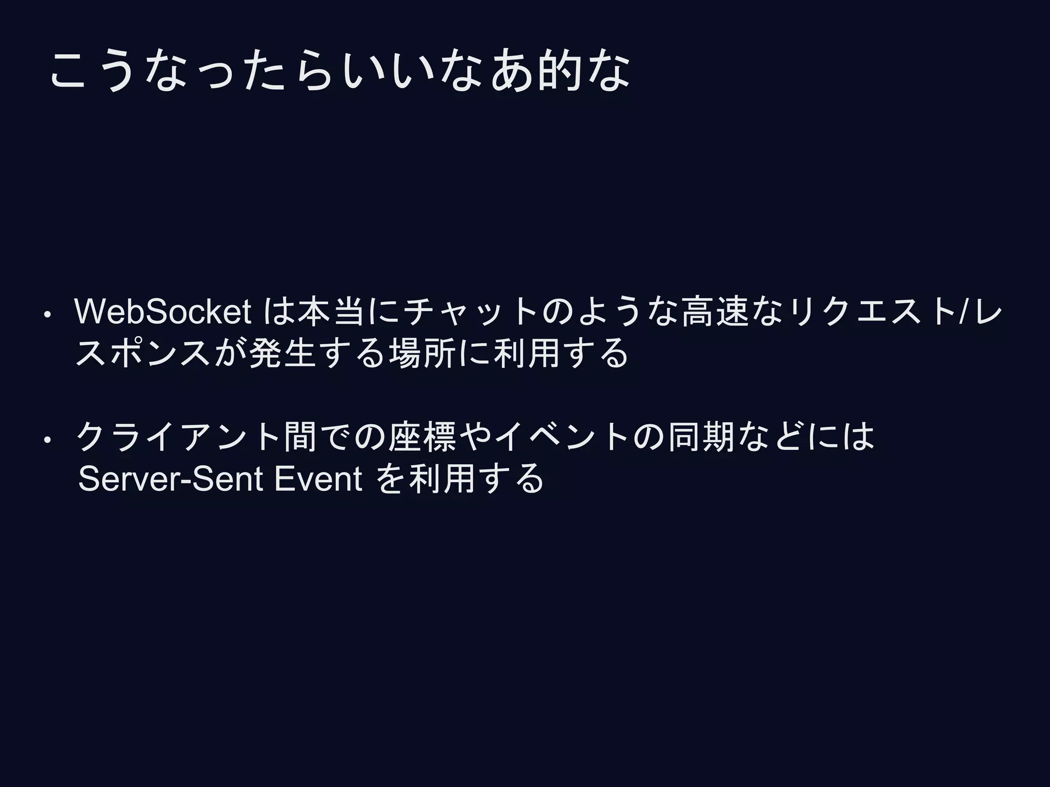 • WebSocket は本当にチャットのような高速なリクエスト/レ
スポンスが発生する場所に利用する
• クライアント間での座標やイベントの同期などには
Server-Sent Event を利用する
こうなったらいいなあ的な
 