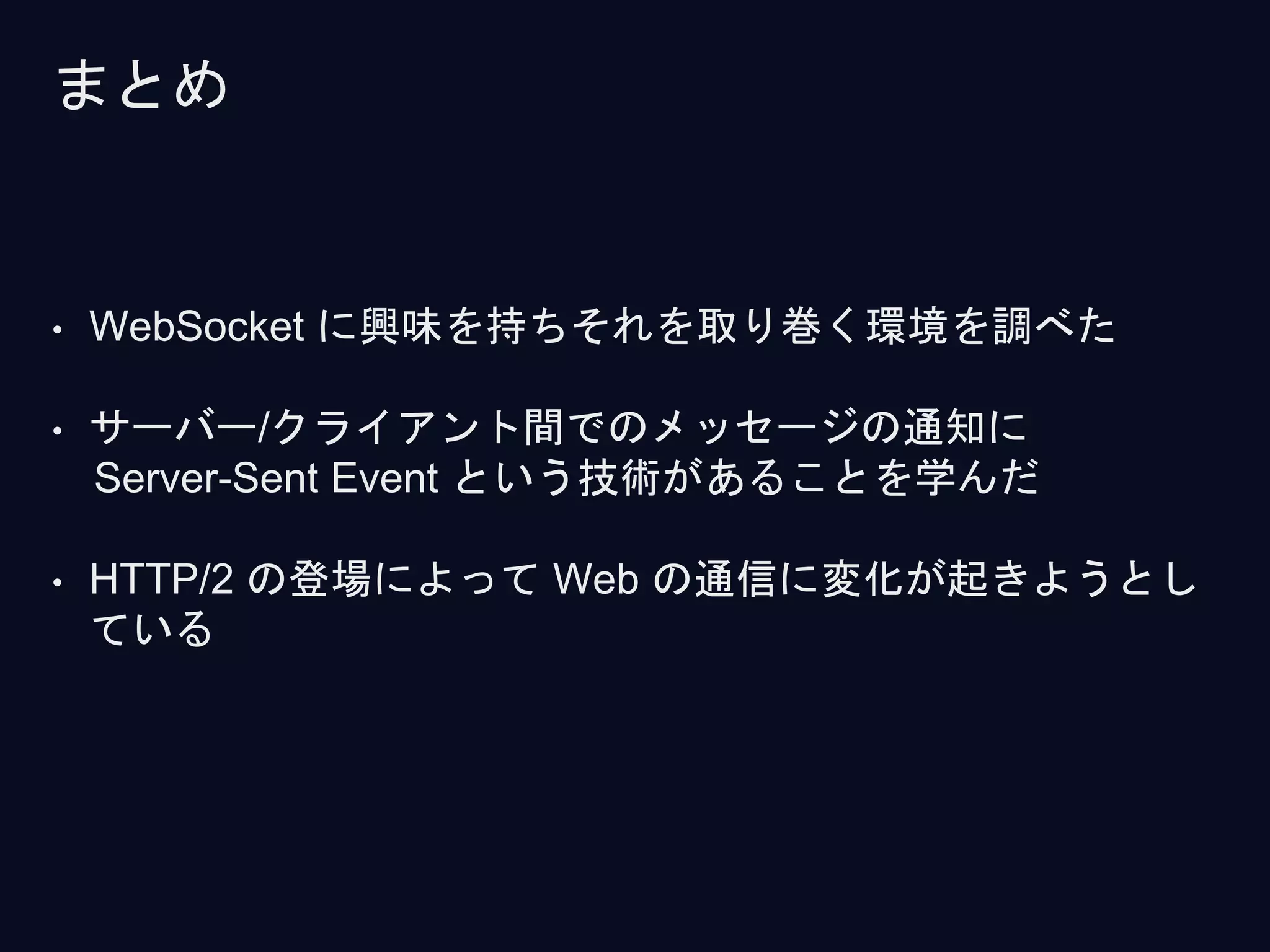 • WebSocket に興味を持ちそれを取り巻く環境を調べた
• サーバー/クライアント間でのメッセージの通知に
Server-Sent Event という技術があることを学んだ
• HTTP/2 の登場によって Web の通信に変化が起きようとし
ている
まとめ
 
