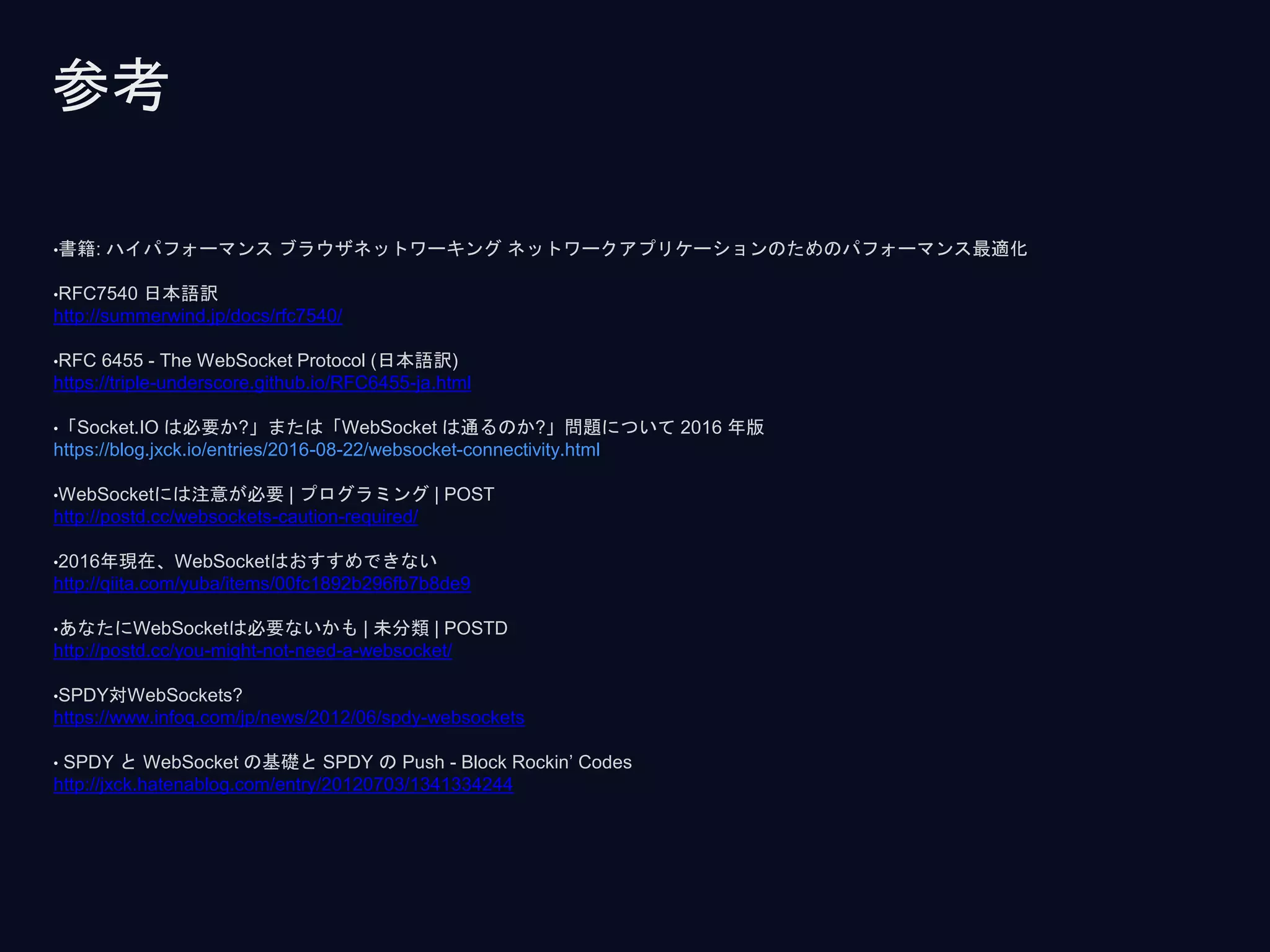 •書籍: ハイパフォーマンス ブラウザネットワーキング ネットワークアプリケーションのためのパフォーマンス最適化
•RFC7540 日本語訳
http://summerwind.jp/docs/rfc7540/
•RFC 6455 - The WebSocket Protocol (日本語訳)
https://triple-underscore.github.io/RFC6455-ja.html
•「Socket.IO は必要か?」または「WebSocket は通るのか?」問題について 2016 年版
https://blog.jxck.io/entries/2016-08-22/websocket-connectivity.html
•WebSocketには注意が必要 | プログラミング | POST
http://postd.cc/websockets-caution-required/
•2016年現在、WebSocketはおすすめできない
http://qiita.com/yuba/items/00fc1892b296fb7b8de9
•あなたにWebSocketは必要ないかも | 未分類 | POSTD
http://postd.cc/you-might-not-need-a-websocket/
•SPDY対WebSockets?
https://www.infoq.com/jp/news/2012/06/spdy-websockets
• SPDY と WebSocket の基礎と SPDY の Push - Block Rockin’ Codes
http://jxck.hatenablog.com/entry/20120703/1341334244
参考
 