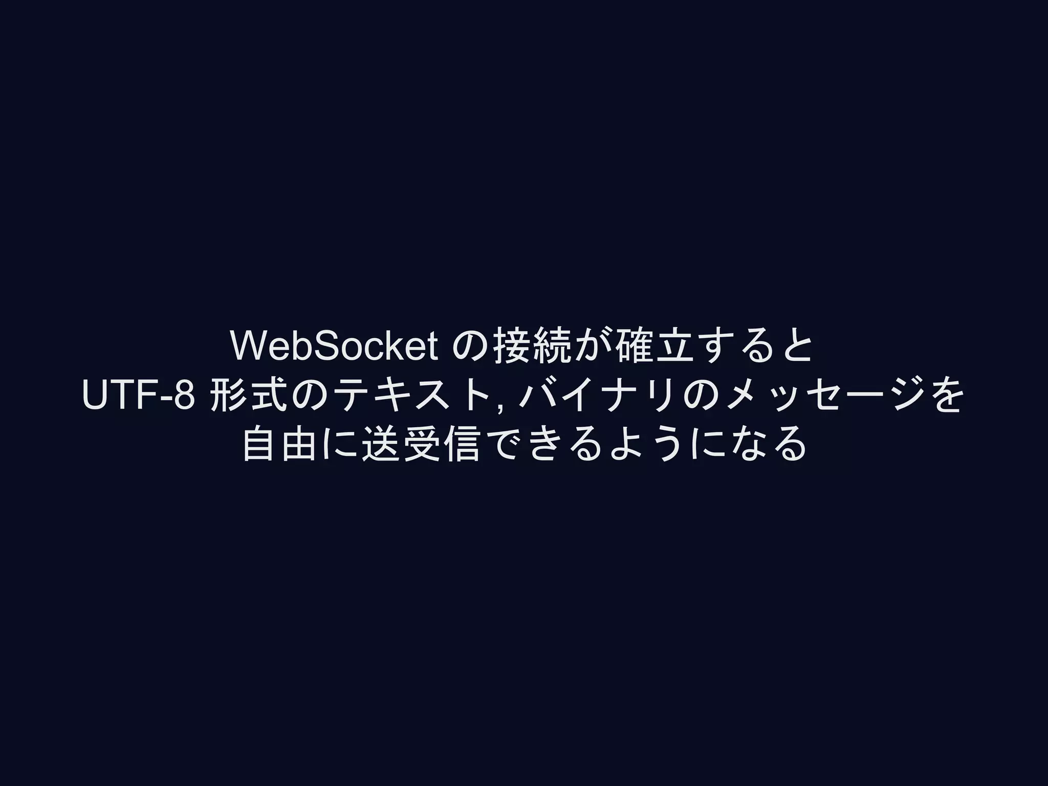 WebSocket の接続が確立すると
UTF-8 形式のテキスト, バイナリのメッセージを
自由に送受信できるようになる
 