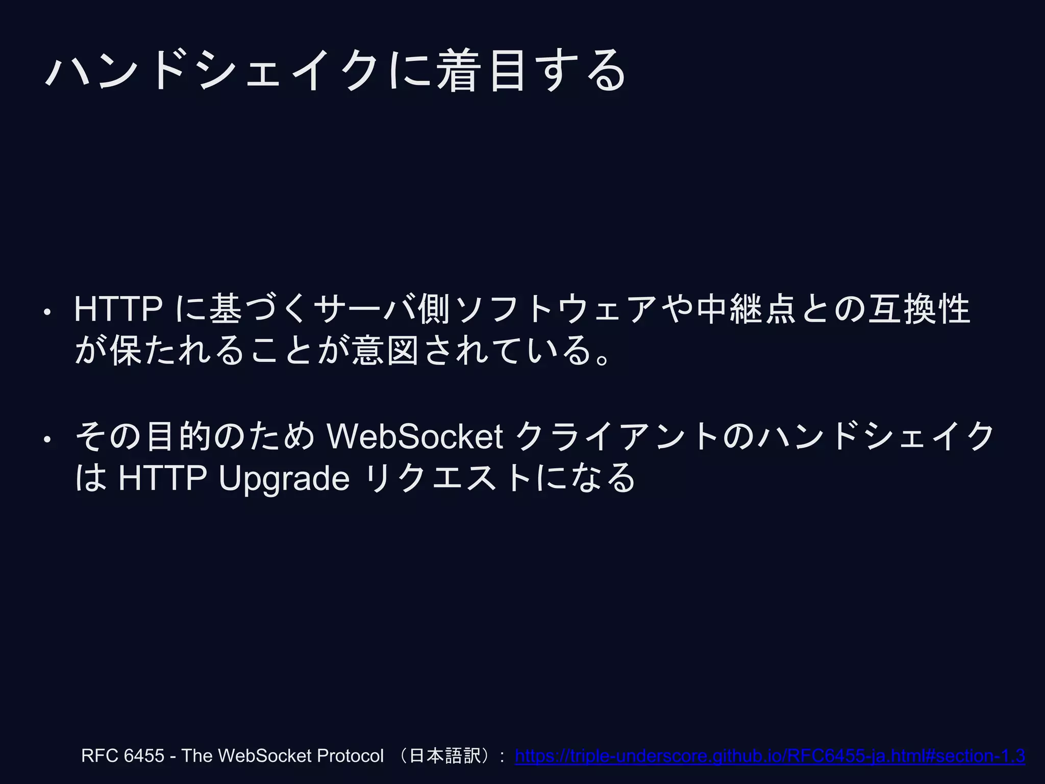 ハンドシェイクに着目する
• HTTP に基づくサーバ側ソフトウェアや中継点との互換性
が保たれることが意図されている。
• その目的のため WebSocket クライアントのハンドシェイク
は HTTP Upgrade リクエストになる
RFC 6455 - The WebSocket Protocol （日本語訳）: https://triple-underscore.github.io/RFC6455-ja.html#section-1.3
 