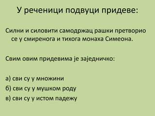У реченици подвуци придеве:
Силни и силовити самодржац рашки претворио
се у смиренога и тихога монаха Симеона.
Свим овим придевима је заједничко:
а) сви су у множини
б) сви су у мушком роду
в) сви су у истом падежу
 