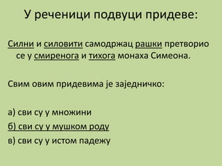 У реченици подвуци придеве:
Силни и силовити самодржац рашки претворио
се у смиренога и тихога монаха Симеона.
Свим овим придевима је заједничко:
а) сви су у множини
б) сви су у мушком роду
в) сви су у истом падежу
 