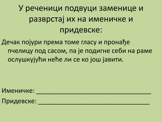 У реченици подвуци заменице и
разврстај их на именичке и
придевске:
Дечак појури према томе гласу и пронађе
пчелицу под сасом, па је подигне себи на раме
ослушкујући неће ли се ко још јавити.
Именичке: ________________________________
Придевске: _______________________________
 