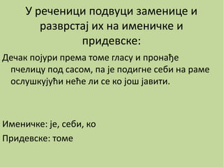 У реченици подвуци заменице и
разврстај их на именичке и
придевске:
Дечак појури према томе гласу и пронађе
пчелицу под сасом, па је подигне себи на раме
ослушкујући неће ли се ко још јавити.
Именичке: је, себи, ко
Придевске: томе
 