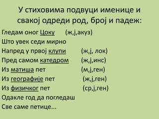 У стиховима подвуци именице и
свакој одреди род, број и падеж:
Гледам оног Цоку (ж,ј,акуз)
Што увек седи мирно
Напред у првој клупи (ж,ј, лок)
Пред самом катедром (ж,ј,инс)
Из матиша пет (м,ј,ген)
Из географије пет (ж,ј,ген)
Из физичког пет (ср,ј,ген)
Одакле год да погледаш
Све саме петице...
 