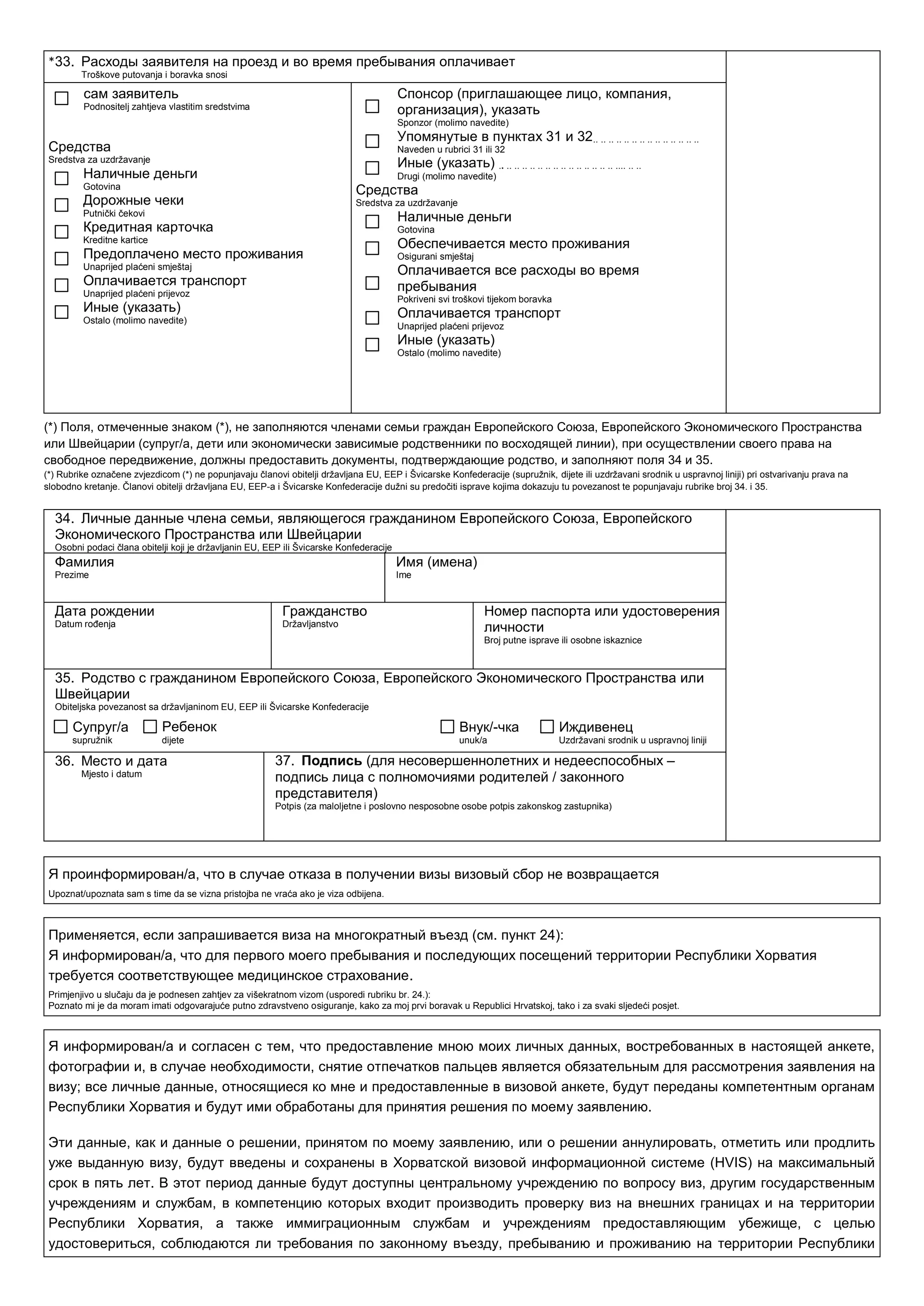 33. Расходы заявителя на проезд и во время пребывания оплачивает
Troškove putovanja i boravka snosi
сам заявитель
Podnositelj zahtjeva vlastitim sredstvima
Средства
Sredstva za uzdrţavanje
Наличные деньги
Gotovina
Дорожные чеки
Putnički čekovi
Кредитная карточка
Kreditne kartice
Предоплачено место проживания
Unaprijed plaćeni smještaj
Оплачивается транспорт
Unaprijed plaćeni prijevoz
Иные (указать)
Ostalo (molimo navedite)
Спонсор (приглашающее лицо, компания,
организация), указать
Sponzor (molimo navedite)
Упомянутые в пунктах 31 и 32.. .. .. .. .. .. .. .. .. .. .. .. .. ..
Naveden u rubrici 31 ili 32
Иные (указать) .. .. .. .. .. .. .. .. .. .. .. .. .. .. .. .... .. ..
Drugi (molimo navedite)
Средства
Sredstva za uzdrţavanje
Наличные деньги
Gotovina
Обеспечивается место проживания
Osigurani smještaj
Оплачивается все расходы во время
пребывания
Pokriveni svi troškovi tijekom boravka
Оплачивается транспорт
Unaprijed plaćeni prijevoz
Иные (указать)
Ostalo (molimo navedite)
(*) Поля, отмеченные знаком (*), не заполняются членами семьи граждан Европейского Союза, Европейского Экономического Пространства
или Швейцарии (супруг/а, дети или экономически зависимые родственники по восходящей линии), при осуществлении своего права на
свободное передвижение, должны предоставить документы, подтверждающие родство, и заполняют поля 34 и 35.
(*) Rubrike označene zvjezdicom (*) ne popunjavaju članovi obitelji drţavljana EU, EEP i Švicarske Konfederacije (supruţnik, dijete ili uzdrţavani srodnik u uspravnoj liniji) pri ostvarivanju prava na
slobodno kretanje. Članovi obitelji drţavljana EU, EEP-a i Švicarske Konfederacije duţni su predočiti isprave kojima dokazuju tu povezanost te popunjavaju rubrike broj 34. i 35.
34. Личные данные члена семьи, являющегося гражданином Европейского Союза, Европейского
Экономического Пространства или Швейцарии
Osobni podaci člana obitelji koji je drţavljanin EU, EEP ili Švicarske Konfederacije
Фамилия
Prezime
Имя (имена)
Ime
Дата рождении
Datum roĎenja
Гражданство
Drţavljanstvo
Номер паспорта или удостоверения
личности
Broj putne isprave ili osobne iskaznice
35. Родство с гражданином Европейского Союза, Европейского Экономического Пространства или
Швейцарии
Obiteljska povezanost sa drţavljaninom EU, EEP ili Švicarske Konfederacije
Супруг/а
supruţnik
Ребенок
dijete
Внук/-чка
unuk/a
Иждивенец
Uzdrţavani srodnik u uspravnoj liniji
36. Место и дата
Mjesto i datum
37. Подпись (для несовершеннолетних и недееспособных –
подпись лица с полномочиями родителей / законного
представителя)
Potpis (za maloljetne i poslovno nesposobne osobe potpis zakonskog zastupnika)
Я проинформирован/а, что в случае отказа в получении визы визовый сбор не возвращается
Upoznat/upoznata sam s time da se vizna pristojba ne vraća ako je viza odbijena.
Применяется, если запрашивается виза на многократный въезд (см. пункт 24):
Я информирован/а, что для первого моего пребывания и последующих посещений территории Республики Хорватия
требуется соответствующее медицинское страхование.
Primjenjivo u slučaju da je podnesen zahtjev za višekratnom vizom (usporedi rubriku br. 24.):
Poznato mi je da moram imati odgovarajuće putno zdravstveno osiguranje, kako za moj prvi boravak u Republici Hrvatskoj, tako i za svaki sljedeći posjet.
Я информирован/a и согласен с тем, что предоставление мною моих личных данных, востребованных в настоящей анкете,
фотографии и, в случае необходимости, снятие отпечатков пальцев является обязательным для рассмотрения заявления на
визу; все личные данные, относящиеся ко мне и предоставленные в визовой анкете, будут переданы компетентным органам
Республики Хорватия и будут ими обработаны для принятия решения по моему заявлению.
Эти данные, как и данные о решении, принятом по моему заявлению, или о решении аннулировать, отметить или продлить
уже выданную визу, будут введены и сохранены в Хорватской визовой информационной системе (HVIS) на максимальный
срок в пять лет. В этот период данные будут доступны центральному учреждению по вопросу виз, другим государственным
учреждениям и службам, в компетенцию которых входит производить проверку виз на внешних границах и на территории
Республики Хорватия, а также иммиграционным службам и учреждениям предоставляющим убежище, с целью
удостовериться, соблюдаются ли требования по законному въезду, пребыванию и проживанию на территории Республики
*
 