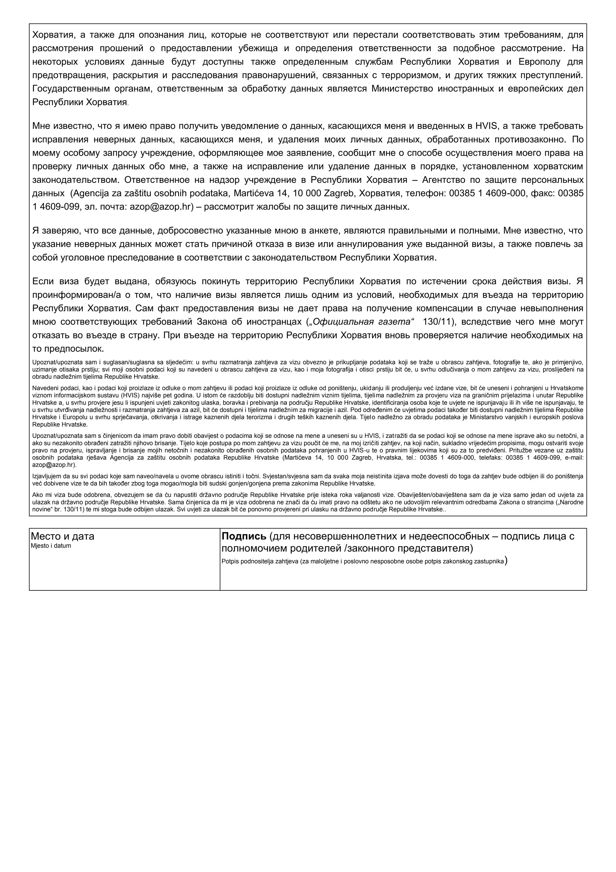 Хорватия, а также для опознания лиц, которые не соответствуют или перестали соответствовать этим требованиям, для
рассмотрения прошений о предоставлении убежища и определения ответственности за подобное рассмотрение. На
некоторых условиях данные будут доступны также определенным службам Республики Хорватия и Европолу для
предотвращения, раскрытия и расследования правонарушений, связанных с терроризмом, и других тяжких преступлений.
Государственным органам, ответственным за обработку данных является Министерство иностранных и европейских дел
Республики Хорватия.
Мне известно, что я имею право получить уведомление о данных, касающихся меня и введенных в HVIS, а также требовать
исправления неверных данных, касающихся меня, и удаления моих личных данных, обработанных противозаконно. По
моему особому запросу учреждение, оформляющее мое заявление, сообщит мне о способе осуществления моего права на
проверку личных данных обо мне, а также на исправление или удаление данных в порядке, установленном хорватским
законодательством. Ответственное на надзор учреждение в Республики Хорватия – Агентство по защите персональных
данных (Agencija za zaštitu osobnih podataka, Martićeva 14, 10 000 Zagreb, Хорватия, телефон: 00385 1 4609-000, факс: 00385
1 4609-099, эл. почта: azop@azop.hr) – рассмотрит жалобы по защите личных данных.
Я заверяю, что все данные, добросовестно указанные мною в анкете, являются правильными и полными. Мне известно, что
указание неверных данных может стать причиной отказа в визе или аннулирования уже выданной визы, а также повлечь за
собой уголовное преследование в соответствии с законодательством Республики Хорватия.
Если виза будет выдана, обязуюсь покинуть территорию Республики Хорватия по истечении срока действия визы. Я
проинформирован/a о том, что наличие визы является лишь одним из условий, необходимых для въезда на территорию
Республики Хорватия. Сам факт предоставления визы не дает права на получение компенсации в случае невыполнения
мною соответствующих требований Закона об иностранцах („Официальная газета“ 130/11), вследствие чего мне могут
отказать во въезде в страну. При въезде на территорию Республики Хорватия вновь проверяется наличие необходимых на
то предпосылок.
Upoznat/upoznata sam i suglasan/suglasna sa sljedećim: u svrhu razmatranja zahtjeva za vizu obvezno je prikupljanje podataka koji se traţe u obrascu zahtjeva, fotografije te, ako je primjenjivo,
uzimanje otisaka prstiju; svi moji osobni podaci koji su navedeni u obrascu zahtjeva za vizu, kao i moja fotografija i otisci prstiju bit će, u svrhu odlučivanja o mom zahtjevu za vizu, proslijeĎeni na
obradu nadleţnim tijelima Republike Hrvatske.
Navedeni podaci, kao i podaci koji proizlaze iz odluke o mom zahtjevu ili podaci koji proizlaze iz odluke od poništenju, ukidanju ili produljenju već izdane vize, bit će uneseni i pohranjeni u Hrvatskome
viznom informacijskom sustavu (HVIS) najviše pet godina. U istom će razdoblju biti dostupni nadleţnim viznim tijelima, tijelima nadleţnim za provjeru viza na graničnim prijelazima i unutar Republike
Hrvatske a, u svrhu provjere jesu li ispunjeni uvjeti zakonitog ulaska, boravka i prebivanja na području Republike Hrvatske, identificiranja osoba koje te uvjete ne ispunjavaju ili ih više ne ispunjavaju, te
u svrhu utvrĎivanja nadleţnosti i razmatranja zahtjeva za azil, bit će dostupni i tijelima nadleţnim za migracije i azil. Pod odreĎenim će uvjetima podaci takoĎer biti dostupni nadleţnim tijelima Republike
Hrvatske i Europolu u svrhu sprječavanja, otkrivanja i istrage kaznenih djela terorizma i drugih teških kaznenih djela. Tijelo nadleţno za obradu podataka je Ministarstvo vanjskih i europskih poslova
Republike Hrvatske.
Upoznat/upoznata sam s činjenicom da imam pravo dobiti obavijest o podacima koji se odnose na mene a uneseni su u HVIS, i zatraţiti da se podaci koji se odnose na mene isprave ako su netočni, a
ako su nezakonito obraĎeni zatraţiti njihovo brisanje. Tijelo koje postupa po mom zahtjevu za vizu poučit će me, na moj izričiti zahtjev, na koji način, sukladno vrijedećim propisima, mogu ostvariti svoje
pravo na provjeru, ispravljanje i brisanje mojih netočnih i nezakonito obraĎenih osobnih podataka pohranjenih u HVIS-u te o pravnim lijekovima koji su za to predviĎeni. Prituţbe vezane uz zaštitu
osobnih podataka rješava Agencija za zaštitu osobnih podataka Republike Hrvatske (Martićeva 14, 10 000 Zagreb, Hrvatska, tel.: 00385 1 4609-000, telefaks: 00385 1 4609-099, e-mail:
azop@azop.hr).
Izjavljujem da su svi podaci koje sam naveo/navela u ovome obrascu istiniti i točni. Svjestan/svjesna sam da svaka moja neistinita izjava moţe dovesti do toga da zahtjev bude odbijen ili do poništenja
već dobivene vize te da bih takoĎer zbog toga mogao/mogla biti sudski gonjen/gonjena prema zakonima Republike Hrvatske.
Ako mi viza bude odobrena, obvezujem se da ću napustiti drţavno područje Republike Hrvatske prije isteka roka valjanosti vize. Obaviješten/obaviještena sam da je viza samo jedan od uvjeta za
ulazak na drţavno područje Republike Hrvatske. Sama činjenica da mi je viza odobrena ne znači da ću imati pravo na odštetu ako ne udovoljim relevantnim odredbama Zakona o strancima („Narodne
novine“ br. 130/11) te mi stoga bude odbijen ulazak. Svi uvjeti za ulazak bit će ponovno provjereni pri ulasku na drţavno područje Republike Hrvatske..
Место и дата
Mjesto i datum
Подпись (для несовершеннолетних и недееспособных – подпись лица с
полномочием родителей /законного представителя)
Potpis podnositelja zahtjeva (za maloljetne i poslovno nesposobne osobe potpis zakonskog zastupnika)
 